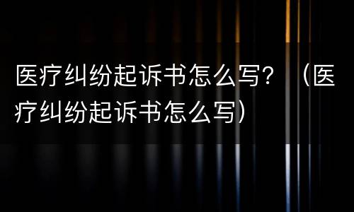 医疗纠纷起诉书怎么写？（医疗纠纷起诉书怎么写）