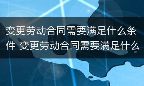 变更劳动合同需要满足什么条件 变更劳动合同需要满足什么条件才能生效