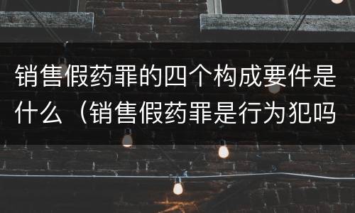销售假药罪的四个构成要件是什么（销售假药罪是行为犯吗）