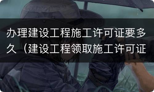 办理建设工程施工许可证要多久（建设工程领取施工许可证多久开工）