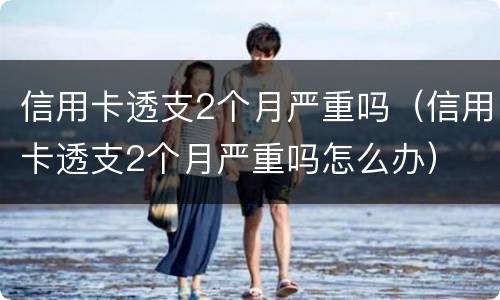 信用卡透支2个月严重吗（信用卡透支2个月严重吗怎么办）
