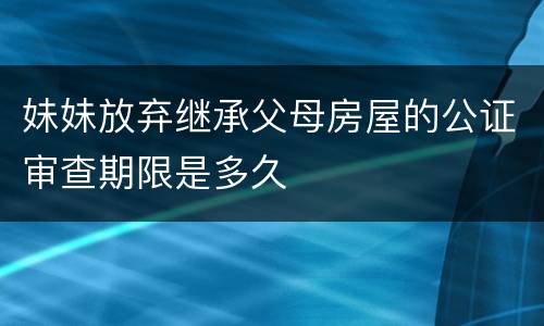 妹妹放弃继承父母房屋的公证审查期限是多久