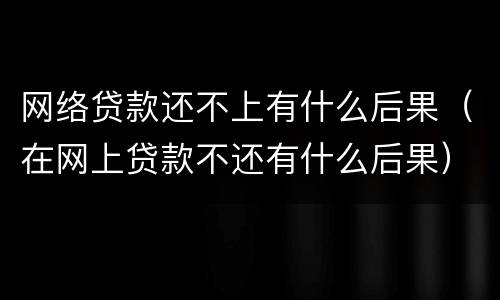 网络贷款还不上有什么后果（在网上贷款不还有什么后果）