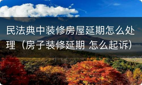 民法典中装修房屋延期怎么处理（房子装修延期 怎么起诉）