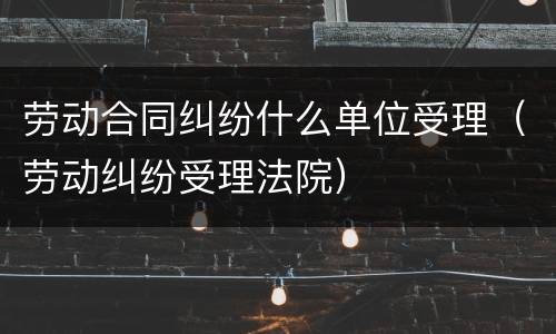 劳动合同纠纷什么单位受理（劳动纠纷受理法院）