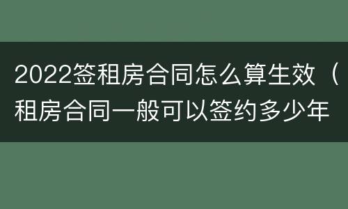 2022签租房合同怎么算生效（租房合同一般可以签约多少年?）