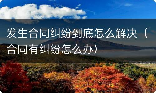 发生合同纠纷到底怎么解决（合同有纠纷怎么办）