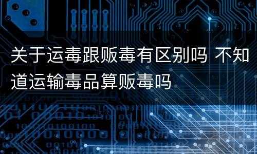 关于运毒跟贩毒有区别吗 不知道运输毒品算贩毒吗