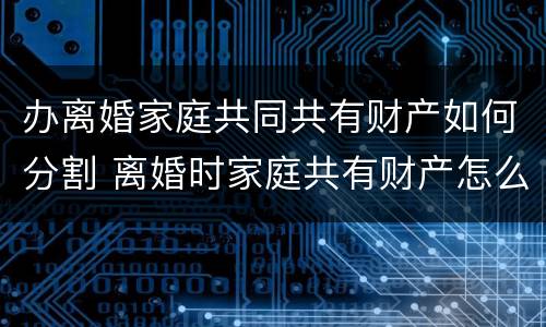 办离婚家庭共同共有财产如何分割 离婚时家庭共有财产怎么分割