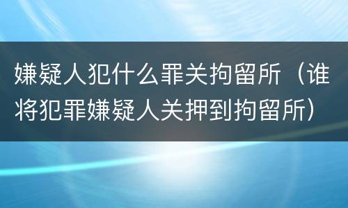 嫌疑人犯什么罪关拘留所（谁将犯罪嫌疑人关押到拘留所）