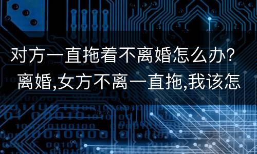 对方一直拖着不离婚怎么办？ 离婚,女方不离一直拖,我该怎么办?