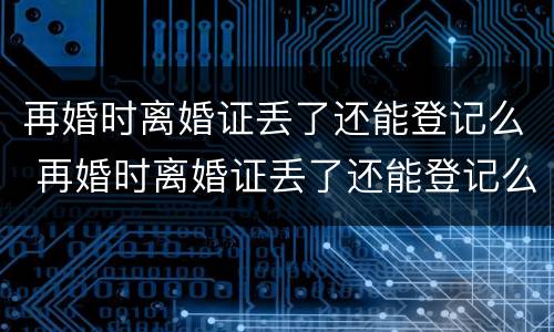再婚时离婚证丢了还能登记么 再婚时离婚证丢了还能登记么现在