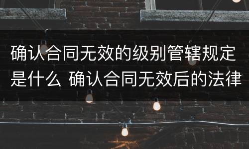 确认合同无效的级别管辖规定是什么 确认合同无效后的法律后果