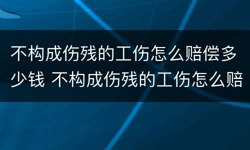 不构成伤残的工伤怎么赔偿多少钱 不构成伤残的工伤怎么赔偿多少钱呀