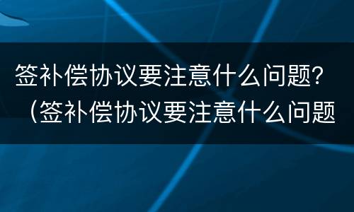 签补偿协议要注意什么问题？（签补偿协议要注意什么问题呢）
