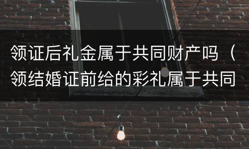 领证后礼金属于共同财产吗（领结婚证前给的彩礼属于共同财产吗）