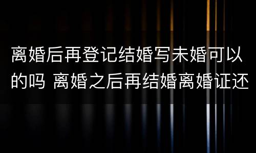 离婚后再登记结婚写未婚可以的吗 离婚之后再结婚离婚证还有用吗