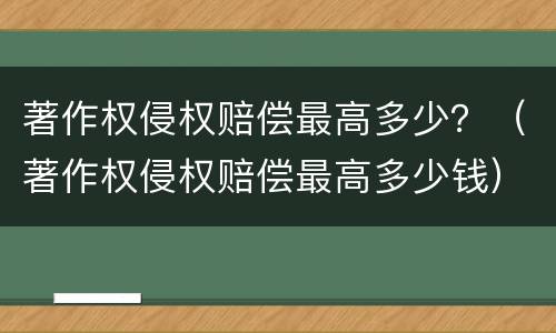 著作权侵权赔偿最高多少？（著作权侵权赔偿最高多少钱）