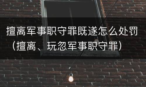 擅离军事职守罪既遂怎么处罚（擅离、玩忽军事职守罪）