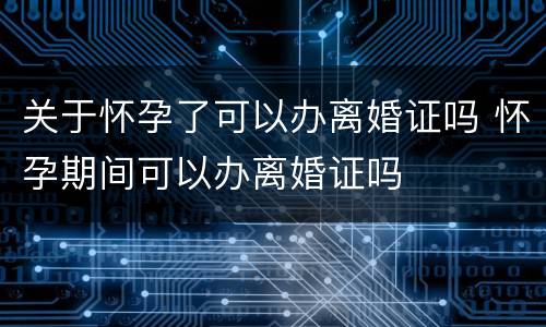 关于怀孕了可以办离婚证吗 怀孕期间可以办离婚证吗