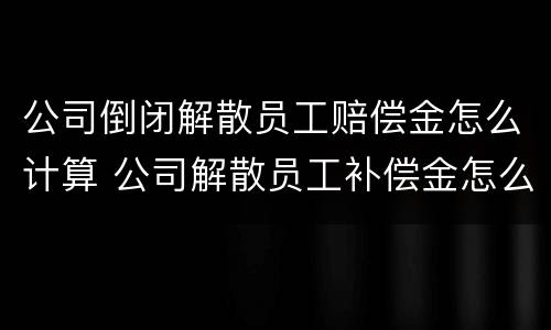 公司倒闭解散员工赔偿金怎么计算 公司解散员工补偿金怎么算