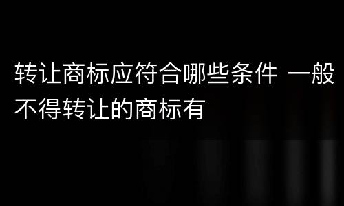 转让商标应符合哪些条件 一般不得转让的商标有