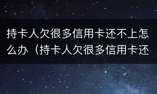 持卡人欠很多信用卡还不上怎么办（持卡人欠很多信用卡还不上怎么办呢）