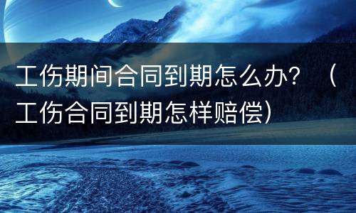 工伤期间合同到期怎么办？（工伤合同到期怎样赔偿）