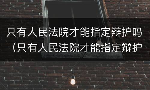 只有人民法院才能指定辩护吗（只有人民法院才能指定辩护吗为什么）