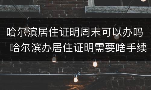 哈尔滨居住证明周末可以办吗 哈尔滨办居住证明需要啥手续