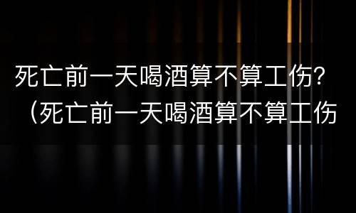 死亡前一天喝酒算不算工伤？（死亡前一天喝酒算不算工伤案件）