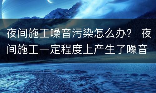 夜间施工噪音污染怎么办？ 夜间施工一定程度上产生了噪音污染