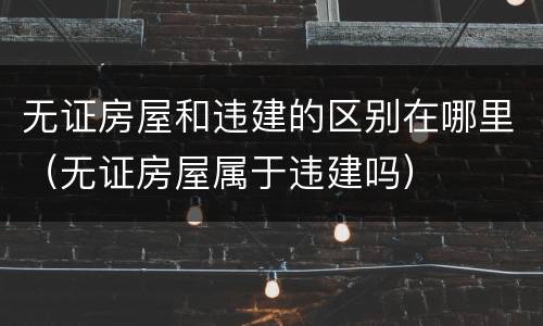 无证房屋和违建的区别在哪里（无证房屋属于违建吗）