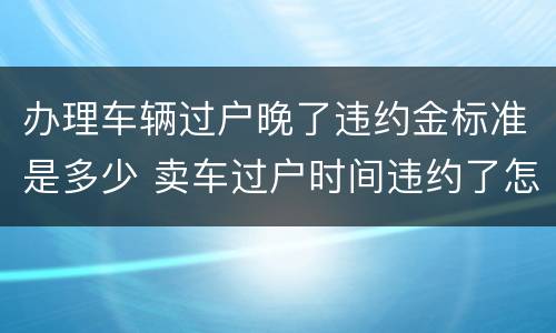 办理车辆过户晚了违约金标准是多少 卖车过户时间违约了怎么办