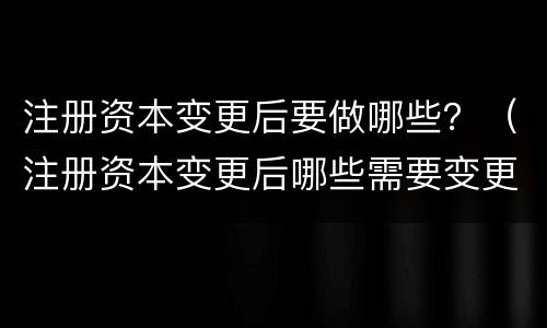 注册资本变更后要做哪些？（注册资本变更后哪些需要变更）