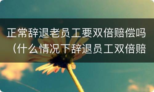 正常辞退老员工要双倍赔偿吗（什么情况下辞退员工双倍赔偿）