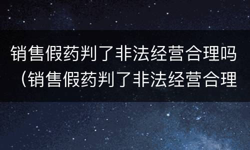 销售假药判了非法经营合理吗（销售假药判了非法经营合理吗怎么处罚）