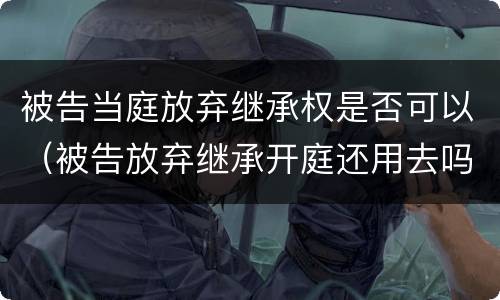 被告当庭放弃继承权是否可以（被告放弃继承开庭还用去吗）