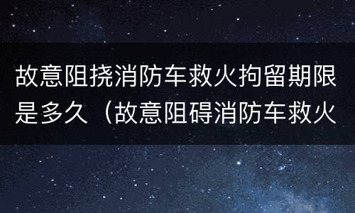 故意阻挠消防车救火拘留期限是多久（故意阻碍消防车救火）