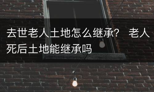 去世老人土地怎么继承？ 老人死后土地能继承吗