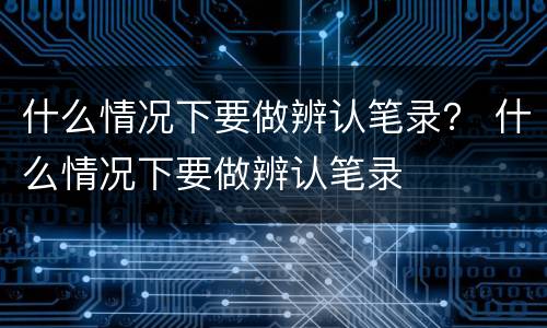 什么情况下要做辨认笔录？ 什么情况下要做辨认笔录