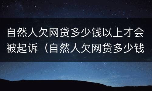 自然人欠网贷多少钱以上才会被起诉（自然人欠网贷多少钱以上才会被起诉呢）