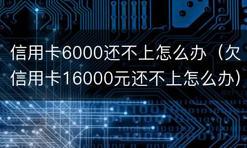 信用卡6000还不上怎么办（欠信用卡16000元还不上怎么办）