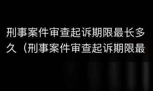 刑事案件审查起诉期限最长多久（刑事案件审查起诉期限最长多久执行）