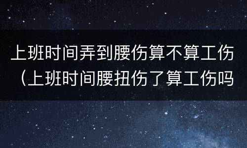 上班时间弄到腰伤算不算工伤（上班时间腰扭伤了算工伤吗?）