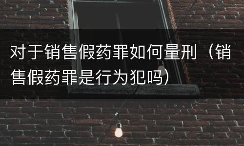 对于销售假药罪如何量刑（销售假药罪是行为犯吗）