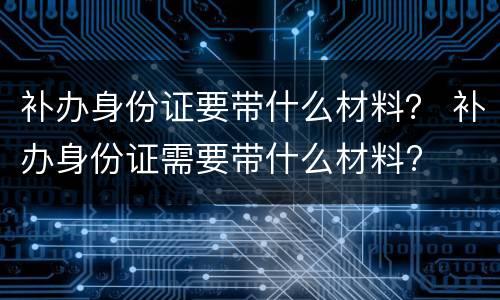 补办身份证要带什么材料？ 补办身份证需要带什么材料?