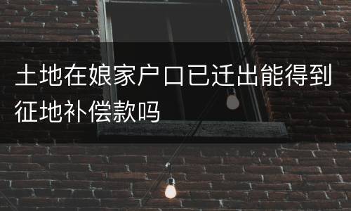 土地在娘家户口已迁出能得到征地补偿款吗
