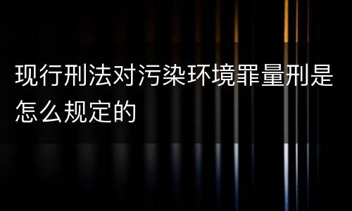 现行刑法对污染环境罪量刑是怎么规定的