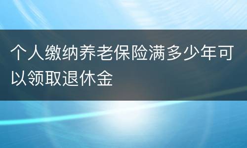 个人缴纳养老保险满多少年可以领取退休金
